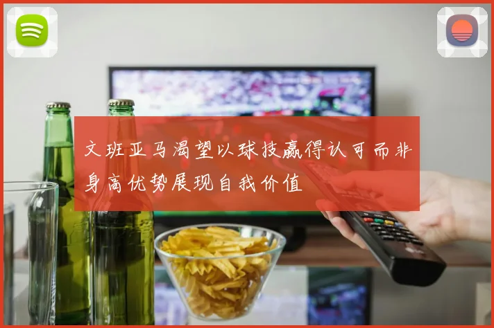 文班亚马渴望以球技赢得认可而非身高优势展现自我价值