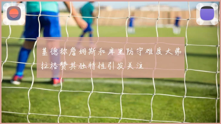 基德称詹姆斯和库里防守难度大弗拉格赞其独特性引发关注