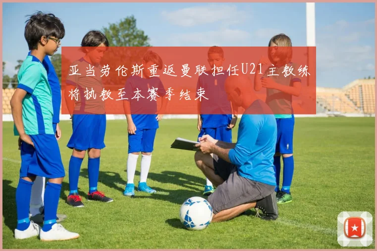 亚当劳伦斯重返曼联担任U21主教练将执教至本赛季结束