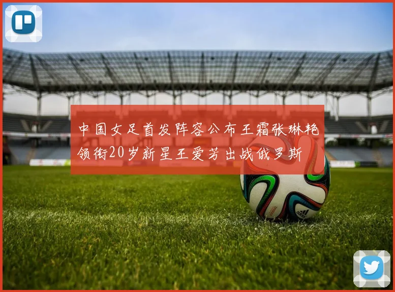 中国女足首发阵容公布王霜张琳艳领衔20岁新星王爱芳出战俄罗斯