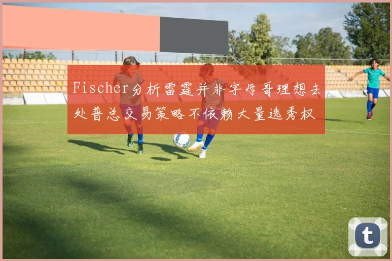 Fischer分析雷霆并非字母哥理想去处普总交易策略不依赖大量选秀权