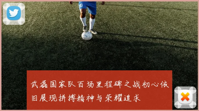 武磊国家队百场里程碑之战初心依旧展现拼搏精神与荣耀追求