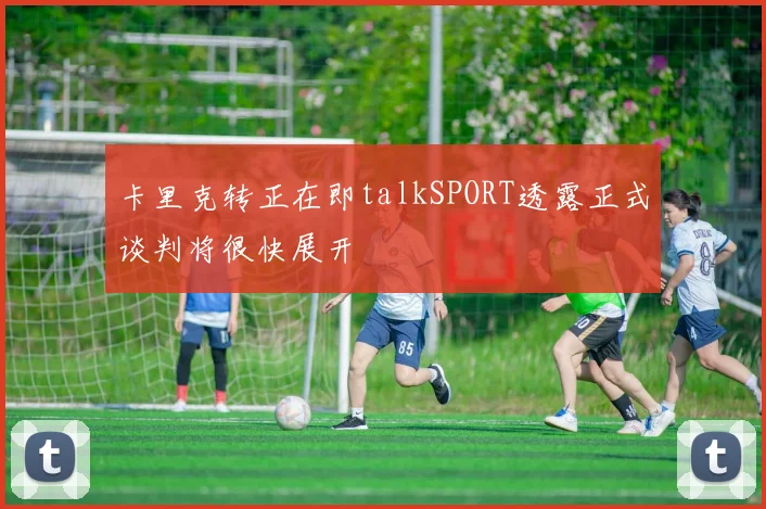 卡里克转正在即talkSPORT透露正式谈判将很快展开