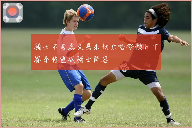 骑士不考虑交易米切尔哈登预计下赛季将重返骑士阵容