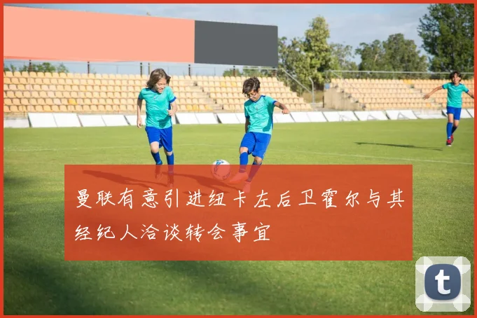 曼联有意引进纽卡左后卫霍尔与其经纪人洽谈转会事宜