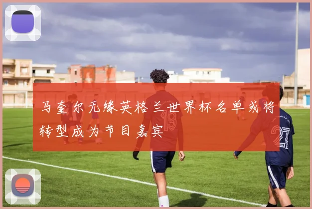 马奎尔无缘英格兰世界杯名单或将转型成为节目嘉宾