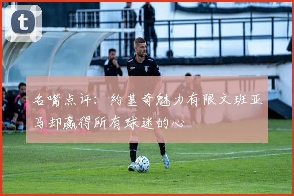 名嘴点评：约基奇魅力有限文班亚马却赢得所有球迷的心