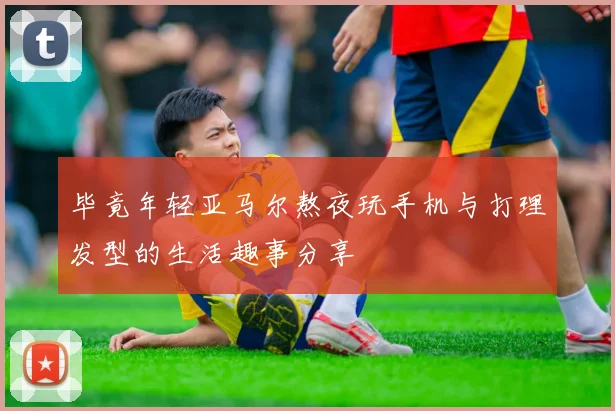 毕竟年轻亚马尔熬夜玩手机与打理发型的生活趣事分享
