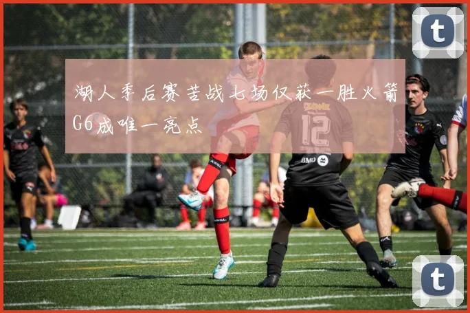 湖人季后赛苦战七场仅获一胜火箭G6成唯一亮点