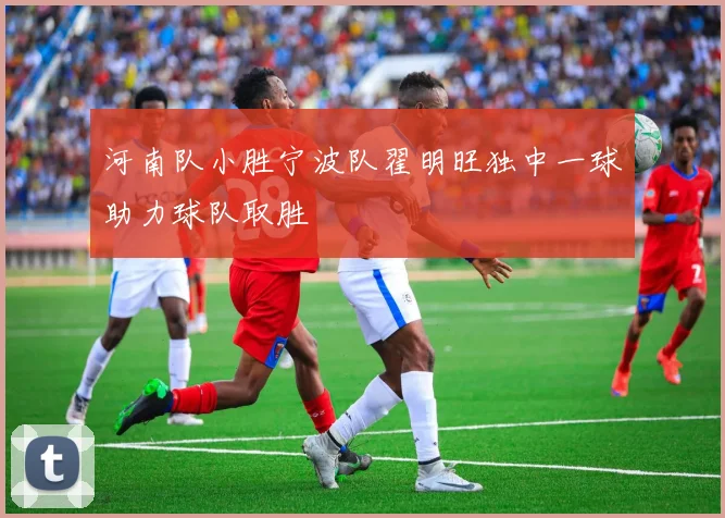 河南队小胜宁波队翟明旺独中一球助力球队取胜
