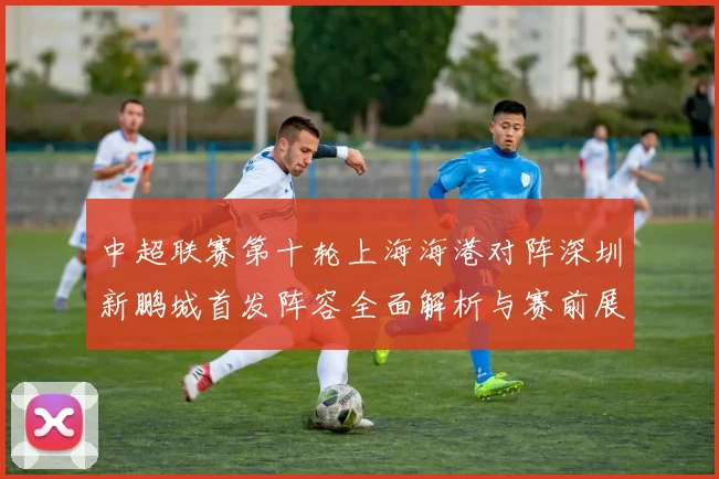 中超联赛第十轮上海海港对阵深圳新鹏城首发阵容全面解析与赛前展望