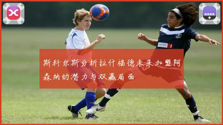 斯科尔斯分析拉什福德未来加盟阿森纳的潜力与双赢局面