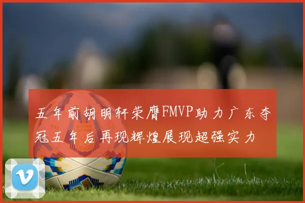 五年前胡明轩荣膺FMVP助力广东夺冠五年后再现辉煌展现超强实力