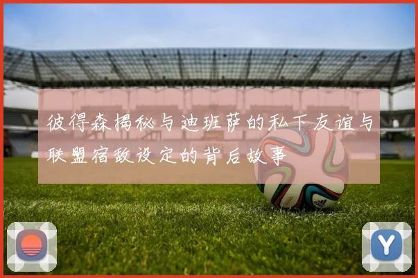 彼得森揭秘与迪班萨的私下友谊与联盟宿敌设定的背后故事