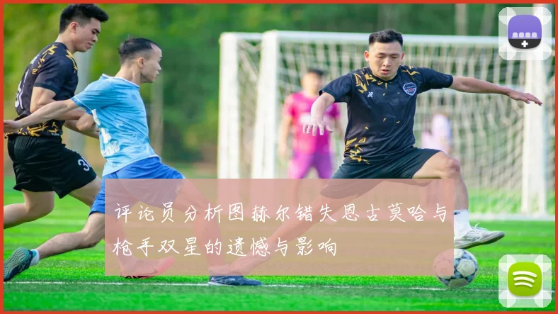 评论员分析图赫尔错失恩古莫哈与枪手双星的遗憾与影响