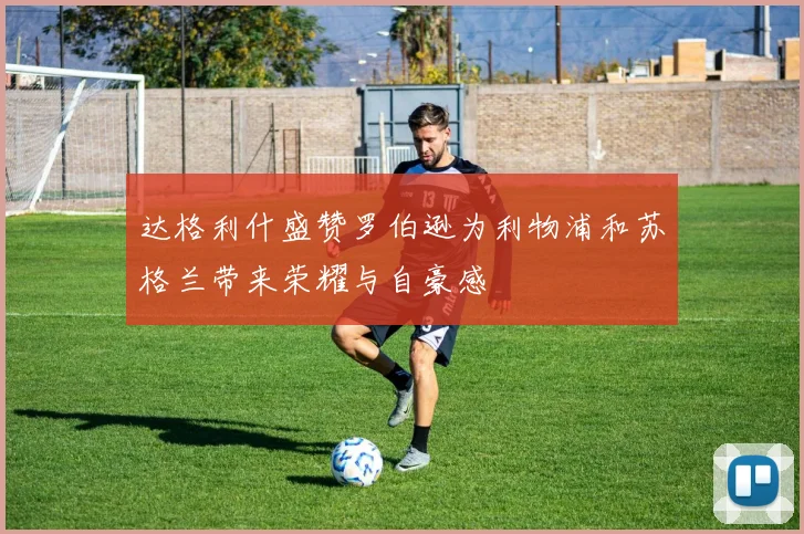 达格利什盛赞罗伯逊为利物浦和苏格兰带来荣耀与自豪感