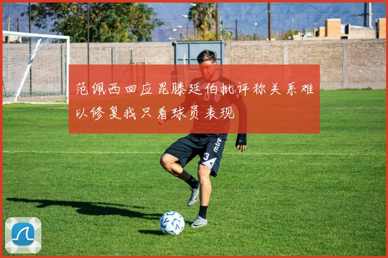 范佩西回应昆滕廷伯批评称关系难以修复我只看球员表现