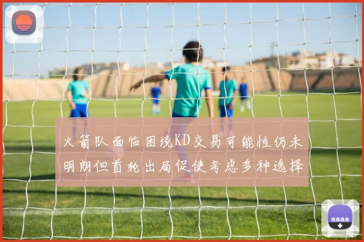 火箭队面临困境KD交易可能性仍未明朗但首轮出局促使考虑多种选择