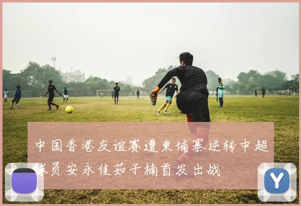 中国香港友谊赛遭柬埔寨逆转中超球员安永佳茹子楠首发出战