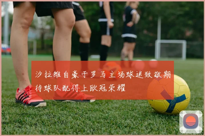 沙拉维自豪于罗马主场球迷致敬期待球队配得上欧冠荣耀