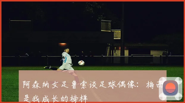 阿森纳女足鲁索谈足球偶像：梅西是我成长的榜样